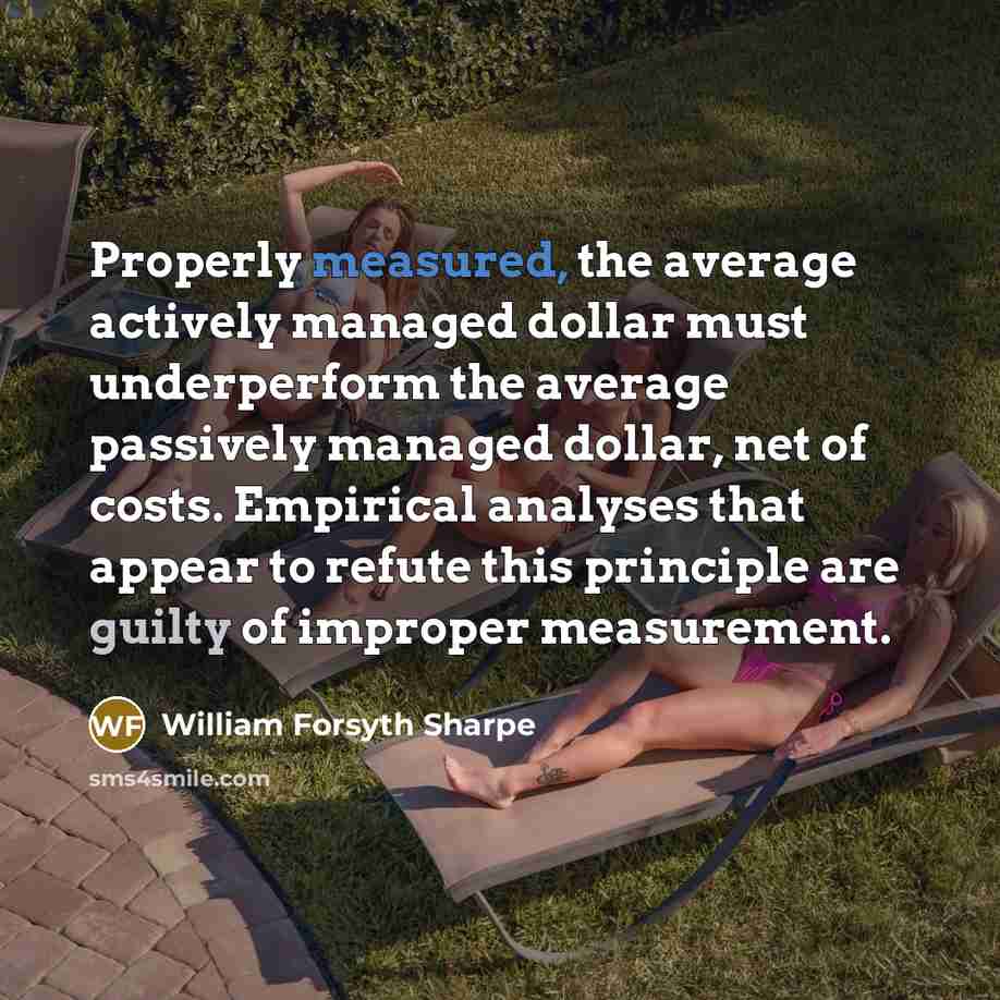 “Properly measured, the average actively managed dollar must underperform the average passively managed dollar, net of costs. Empirical analyses that appear to refute this principle are guilty of improper measurement.” quote by William Forsyth Sharpe