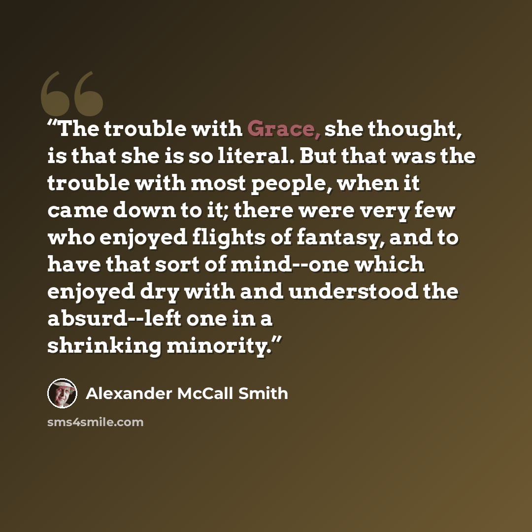 “The trouble with Grace, she thought, is that she is so literal. But that was the trouble with most people, when it came down to it; there were very few who enjoyed flights of fantasy, and to have that sort of mind--one which enjoyed dry with and understood the absurd--left one in a shrinking…” quote by Alexander McCall Smith