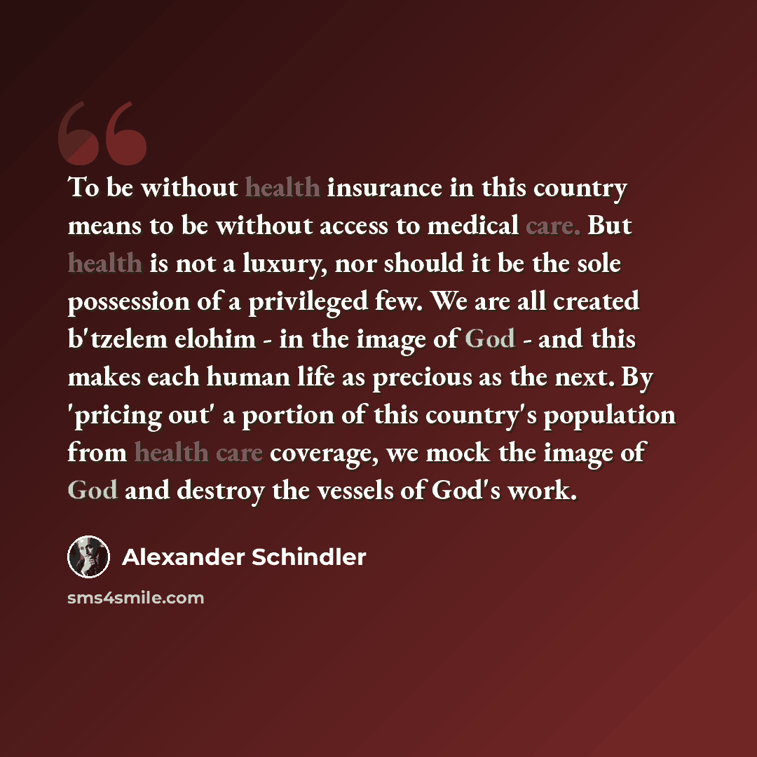 “To be without health insurance in this country means to be without access to medical care. But health is not a luxury, nor should it be the sole possession of a privileged few. We are all created b'tzelem elohim - in the image of God - and this makes each human life as precious as the next. By…” quote by Alexander Schindler