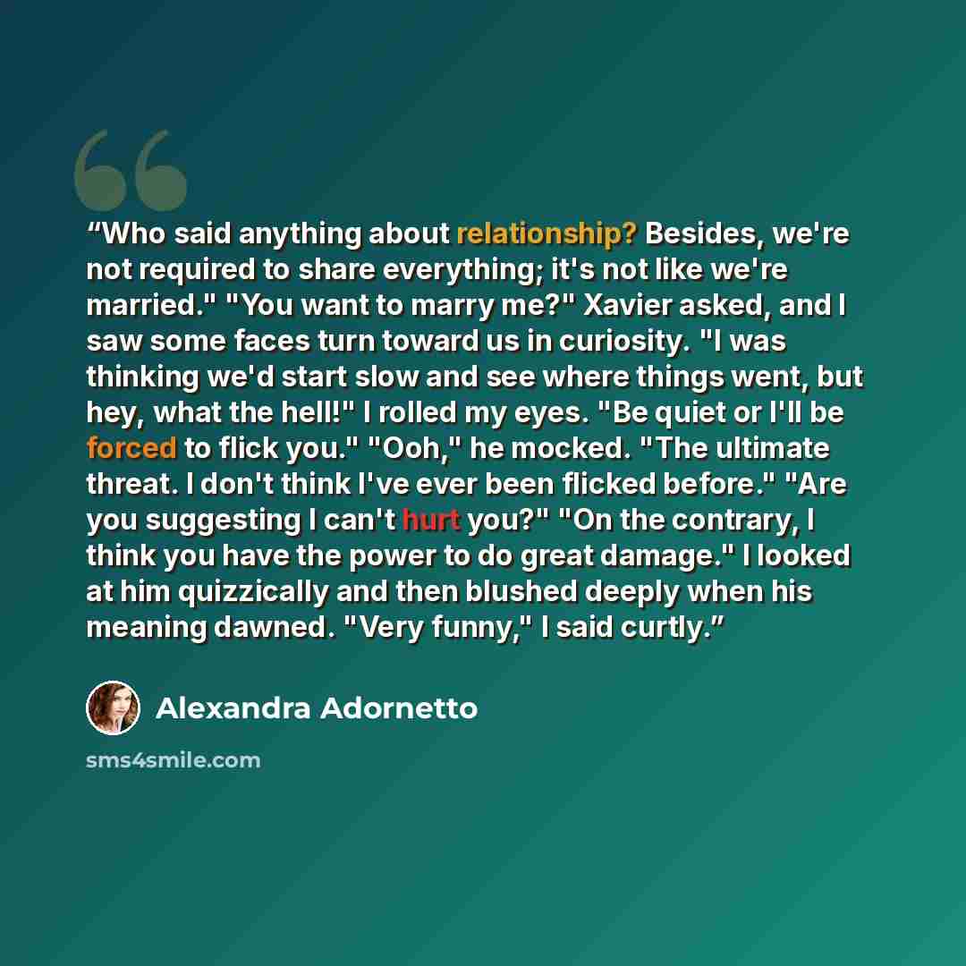 “Who said anything about relationship? Besides, we're not required to share everything; it's not like we're married." "You want to marry me?" Xavier asked, and I saw some faces turn toward us in curiosity. "I was thinking we'd start slow and see where things went, but hey, what the hell!" I rolled…” quote by Alexandra Adornetto