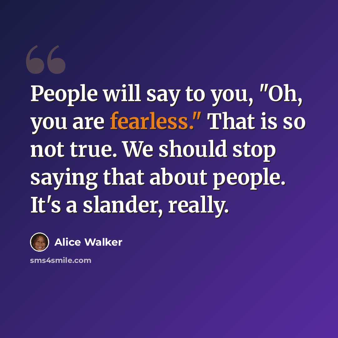 “People will say to you, "Oh, you are fearless." That is so not true. We should stop saying that about people. It's a slander, really.” quote by Alice Walker