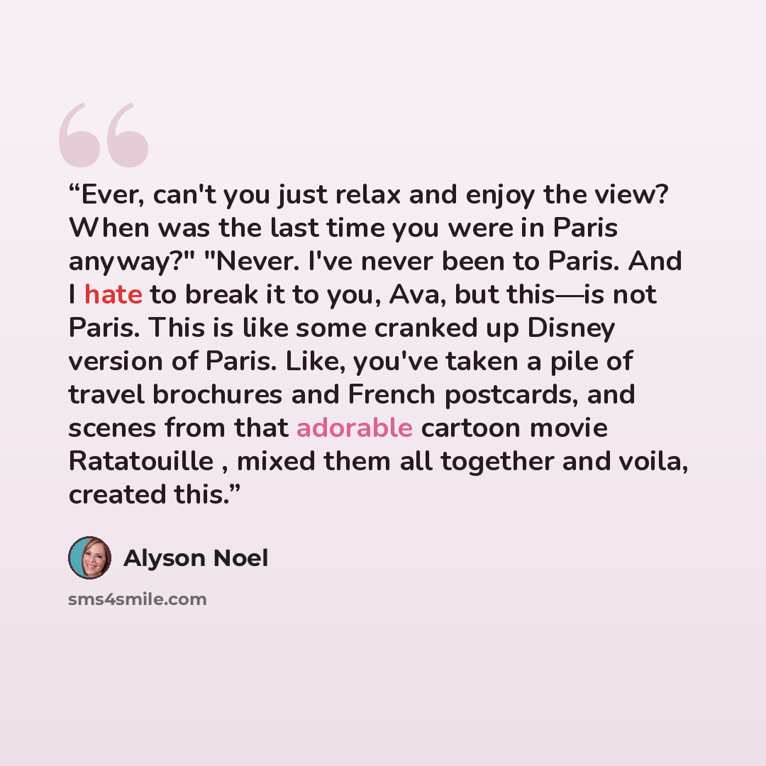 “Ever, can't you just relax and enjoy the view? When was the last time you were in Paris anyway?" "Never. I've never been to Paris. And I hate to break it to you, Ava, but this—is not Paris. This is like some cranked up Disney version of Paris. Like, you've taken a pile of travel brochures and…” quote by Alyson Noel