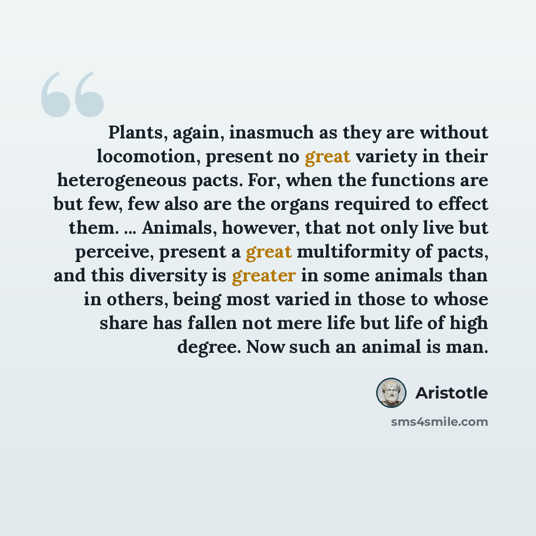 “Plants, again, inasmuch as they are without locomotion, present no great variety in their heterogeneous pacts. For, when the functions are but few, few also are the organs required to effect them. ... Animals, however, that not only live but perceive, present a great multiformity of pacts, and…” quote by Aristotle
