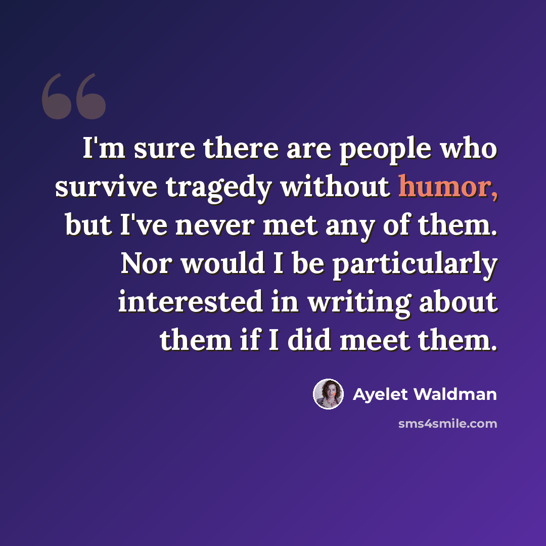 “I'm sure there are people who survive tragedy without humor, but I've never met any of them. Nor would I be particularly interested in writing about them if I did meet them.” quote by Ayelet Waldman