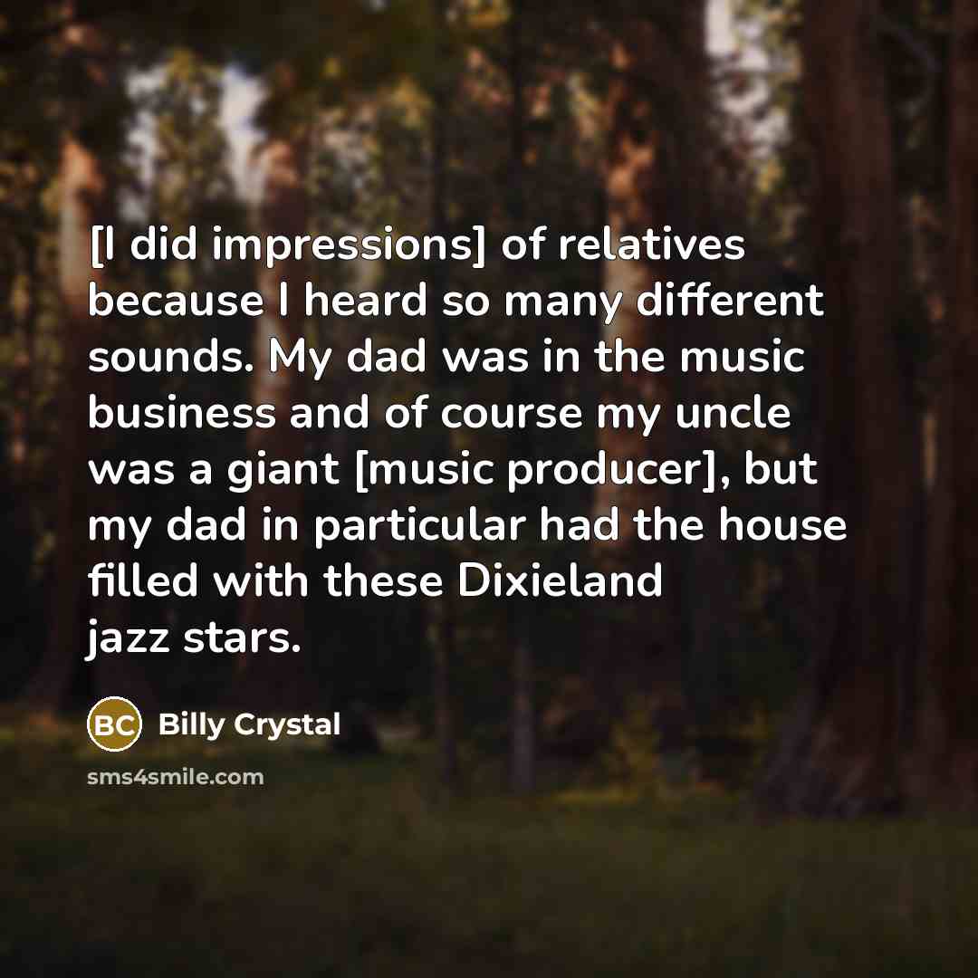 “[I did impressions] of relatives because I heard so many different sounds. My dad was in the music business and of course my uncle was a giant [music producer], but my dad in particular had the house filled with these Dixieland jazz stars.” quote by Billy Crystal