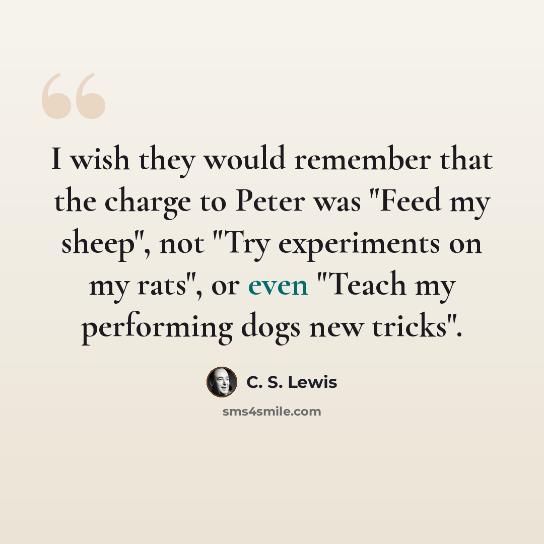 “I wish they would remember that the charge to Peter was "Feed my sheep", not "Try experiments on my rats", or even "Teach my performing dogs new tricks".” quote by C. S. Lewis