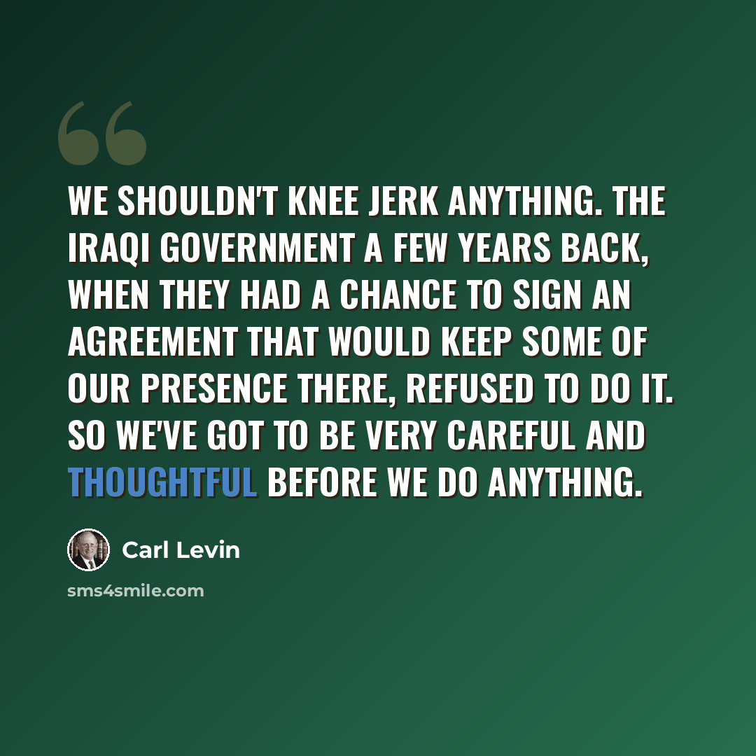 “We shouldn't knee jerk anything. The Iraqi government a few years back, when they had a chance to sign an agreement that would keep some of our presence there, refused to do it. So we've got to be very careful and thoughtful before we do anything.” quote by Carl Levin