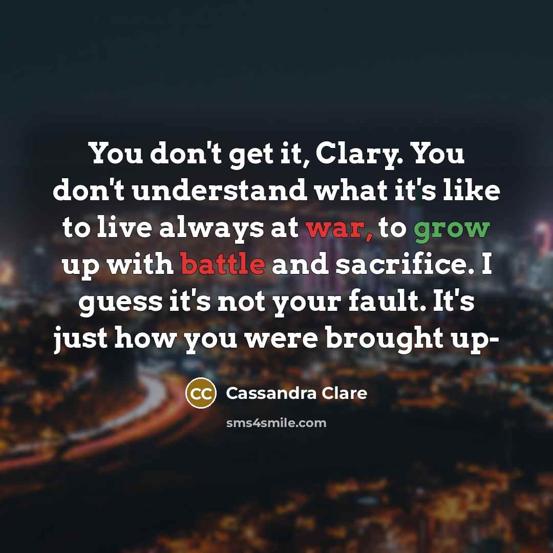 “You don't get it, Clary. You don't understand what it's like to live always at war, to grow up with battle and sacrifice. I guess it's not your fault. It's just how you were brought up-” quote by Cassandra Clare
