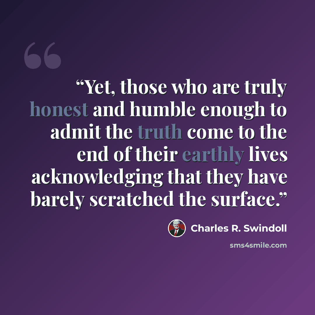 “Yet, those who are truly honest and humble enough to admit the truth come to the end of their earthly lives acknowledging that they have barely scratched the surface.” quote by Charles R. Swindoll