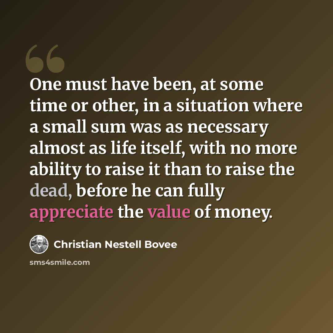 “One must have been, at some time or other, in a situation where a small sum was as necessary almost as life itself, with no more ability to raise it than to raise the dead, before he can fully appreciate the value of money.” quote by Christian Nestell Bovee