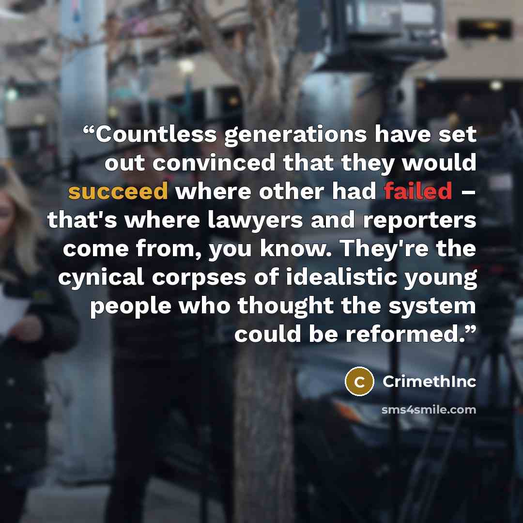 “Countless generations have set out convinced that they would succeed where other had failed – that's where lawyers and reporters come from, you know. They're the cynical corpses of idealistic young people who thought the system could be reformed.” quote by CrimethInc