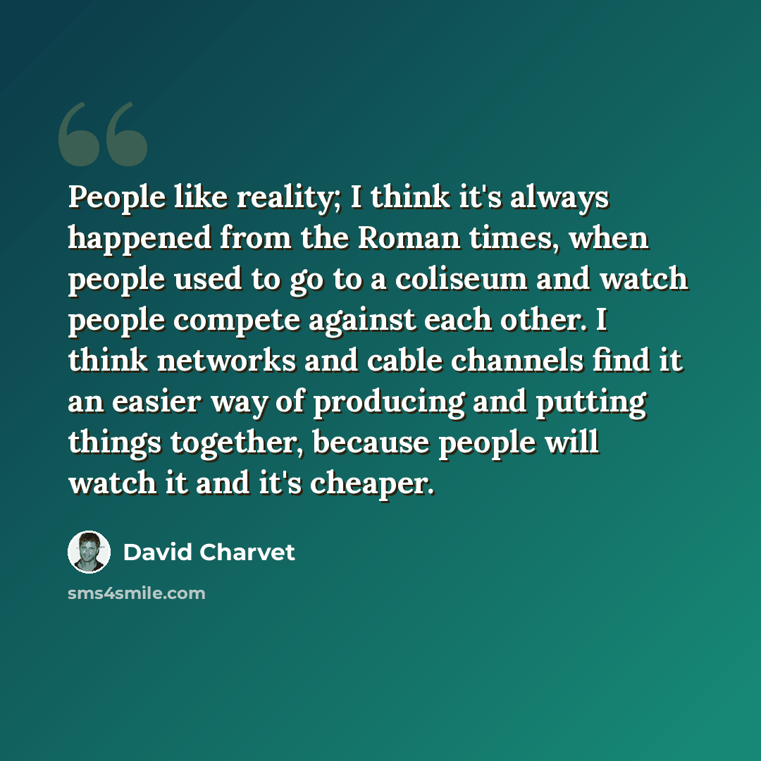 “People like reality; I think it's always happened from the Roman times, when people used to go to a coliseum and watch people compete against each other. I think networks and cable channels find it an easier way of producing and putting things together, because people will watch it and it's cheaper.” quote by David Charvet