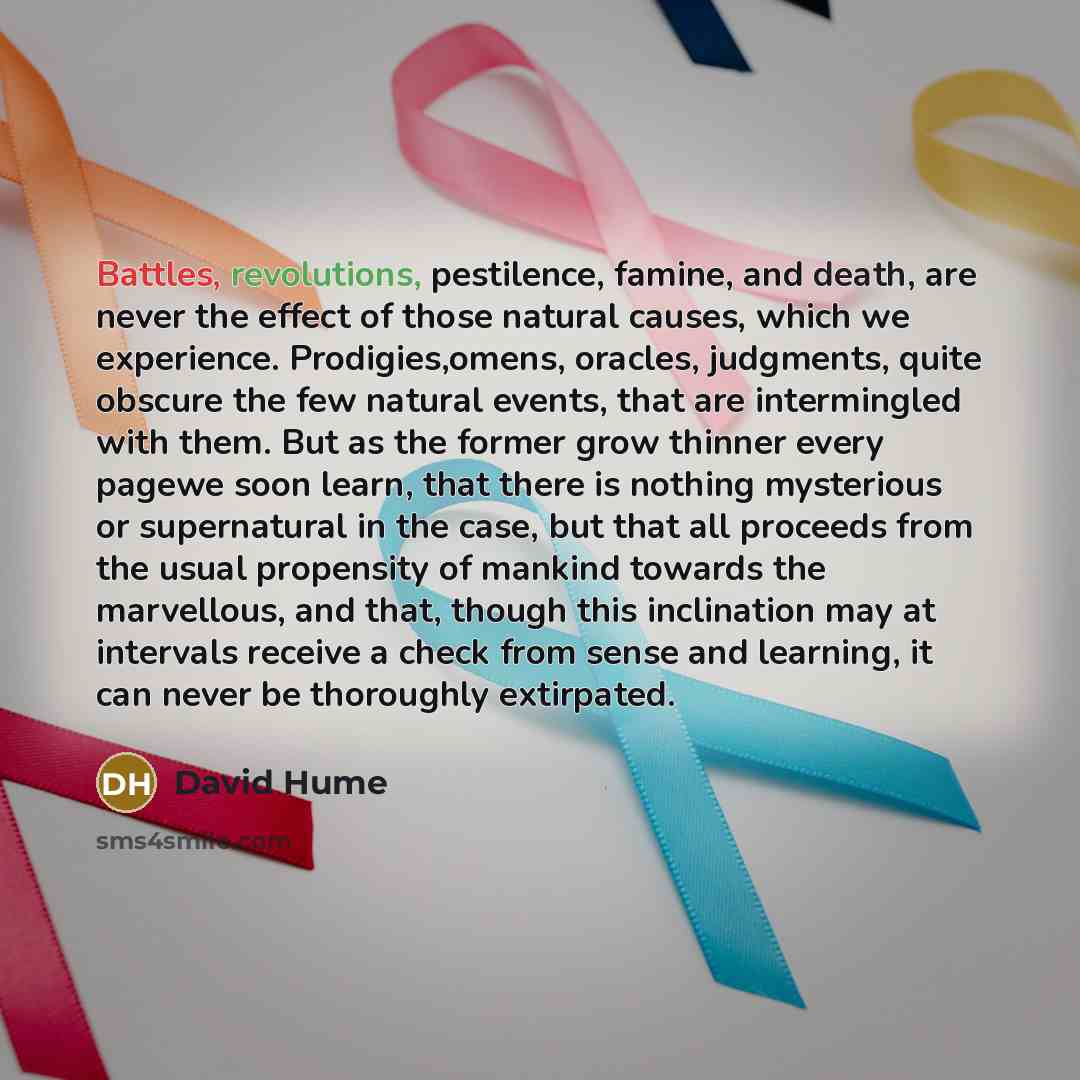 “Battles, revolutions, pestilence, famine, and death, are never the effect of those natural causes, which we experience. Prodigies,omens, oracles, judgments, quite obscure the few natural events, that are intermingled with them. But as the former grow thinner every pagewe soon learn, that there is…” quote by David Hume