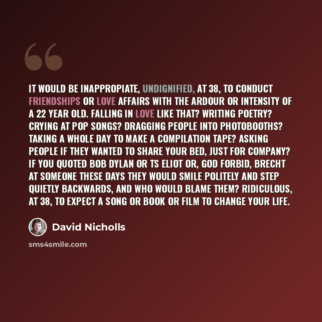 “It would be inappropiate, undignified, at 38, to conduct friendships or love affairs with the ardour or intensity of a 22 year old. Falling in love like that? Writing poetry? Crying at pop songs? Dragging people into photobooths? Taking a whole day to make a compilation tape? Asking people if they…” quote by David Nicholls