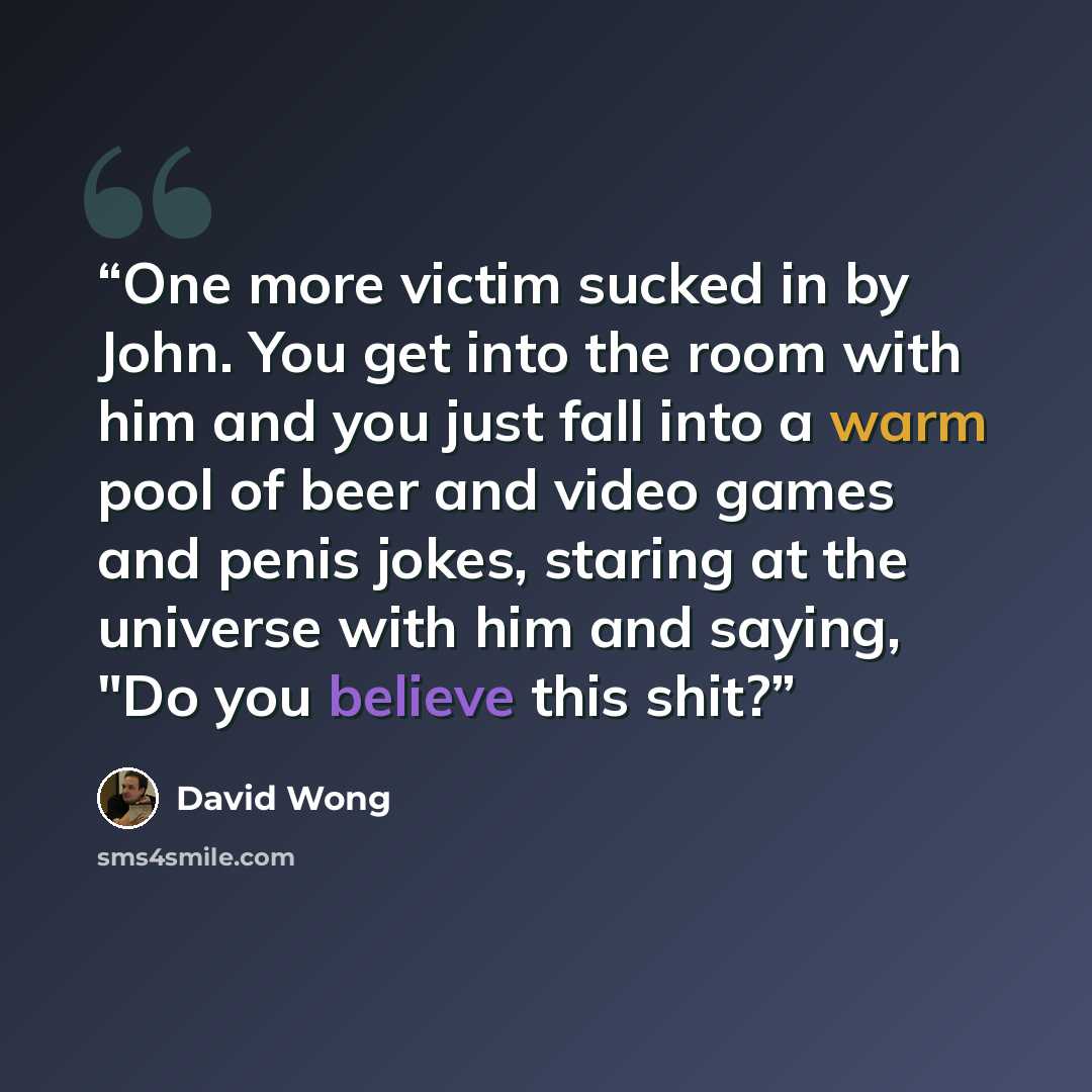 “One more victim sucked in by John. You get into the room with him and you just fall into a warm pool of beer and video games and penis jokes, staring at the universe with him and saying, "Do you believe this shit?” quote by David Wong