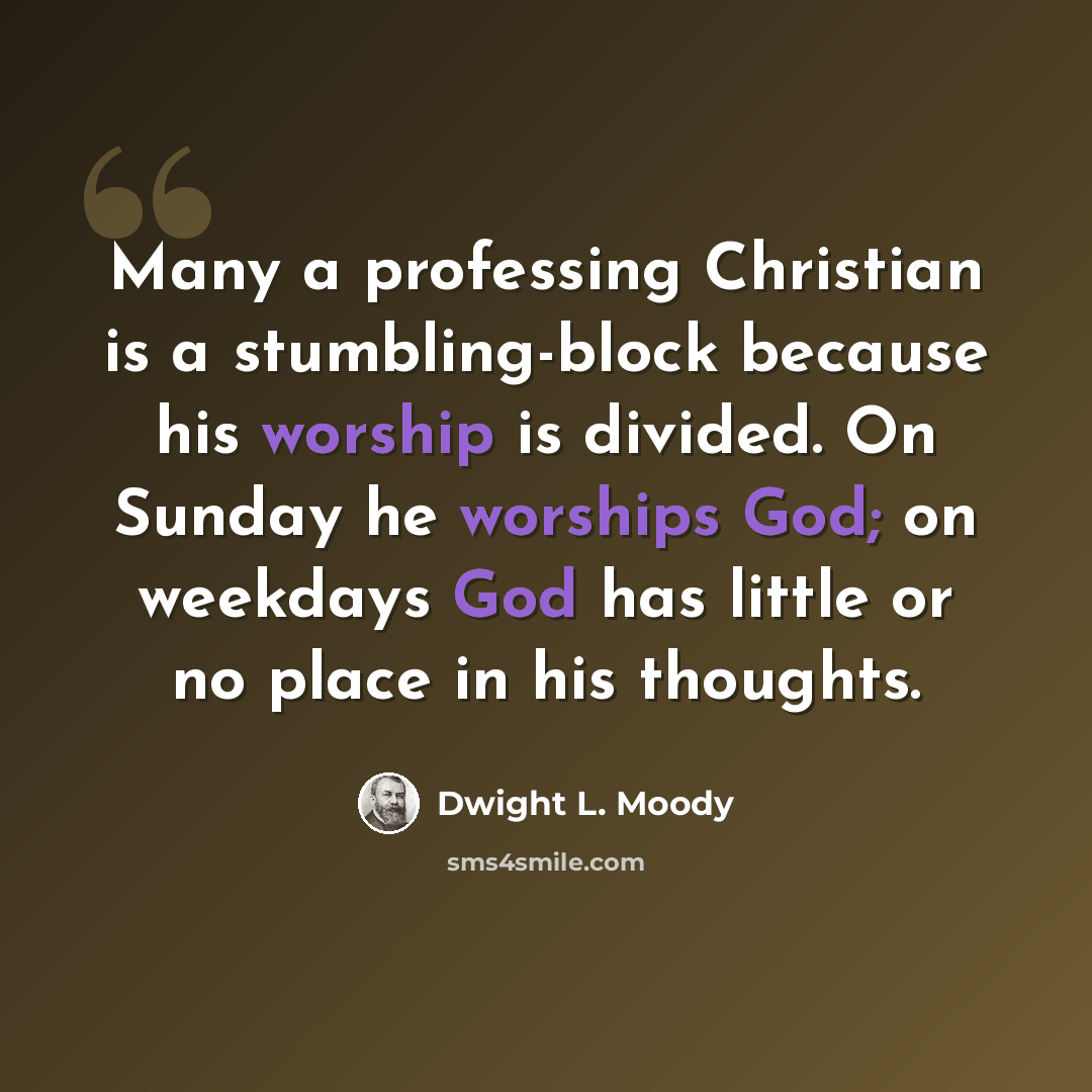 “Many a professing Christian is a stumbling-block because his worship is divided. On Sunday he worships God; on weekdays God has little or no place in his thoughts.” quote by Dwight L. Moody