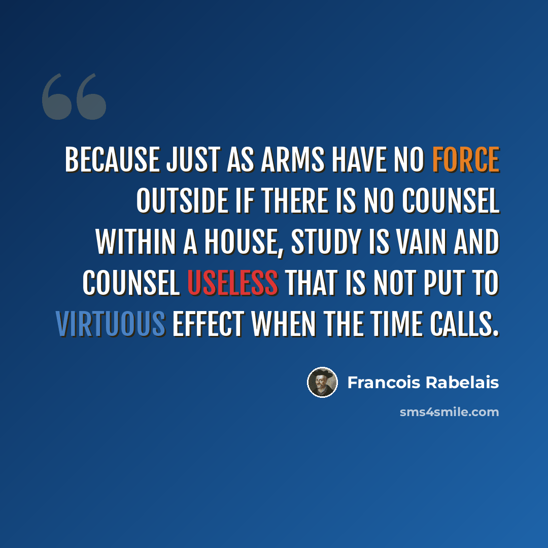 “Because just as arms have no force outside if there is no counsel within a house, study is vain and counsel useless that is not put to virtuous effect when the time calls.” quote by Francois Rabelais
