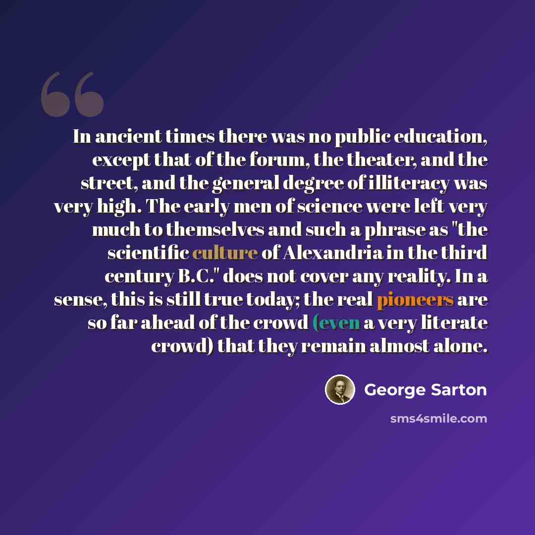 “In ancient times there was no public education, except that of the forum, the theater, and the street, and the general degree of illiteracy was very high. The early men of science were left very much to themselves and such a phrase as "the scientific culture of Alexandria in the third century…” quote by George Sarton