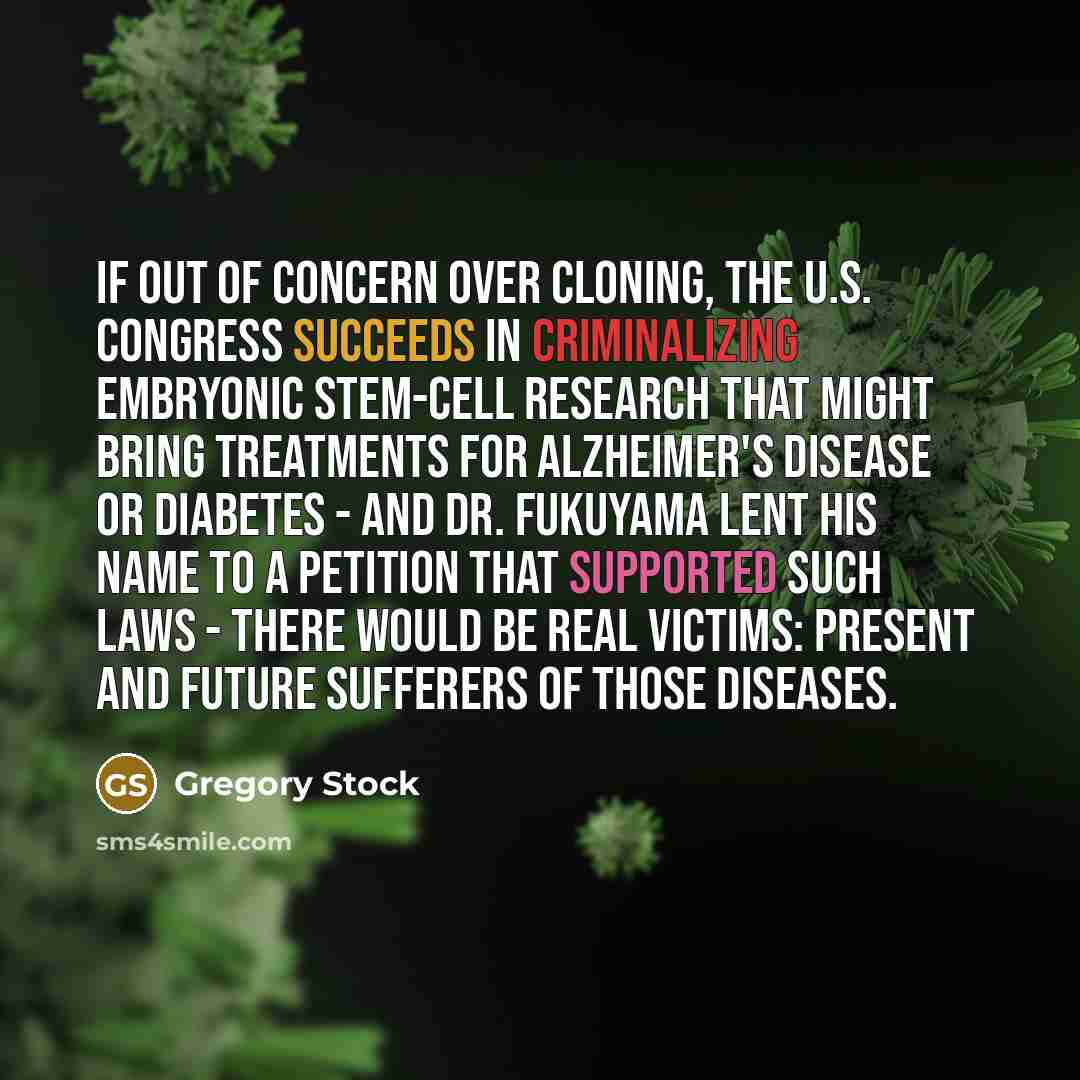 “If out of concern over cloning, the U.S. Congress succeeds in criminalizing embryonic stem-cell research that might bring treatments for Alzheimer's disease or diabetes - and Dr. Fukuyama lent his name to a petition that supported such laws - there would be real victims: present and future…” quote by Gregory Stock