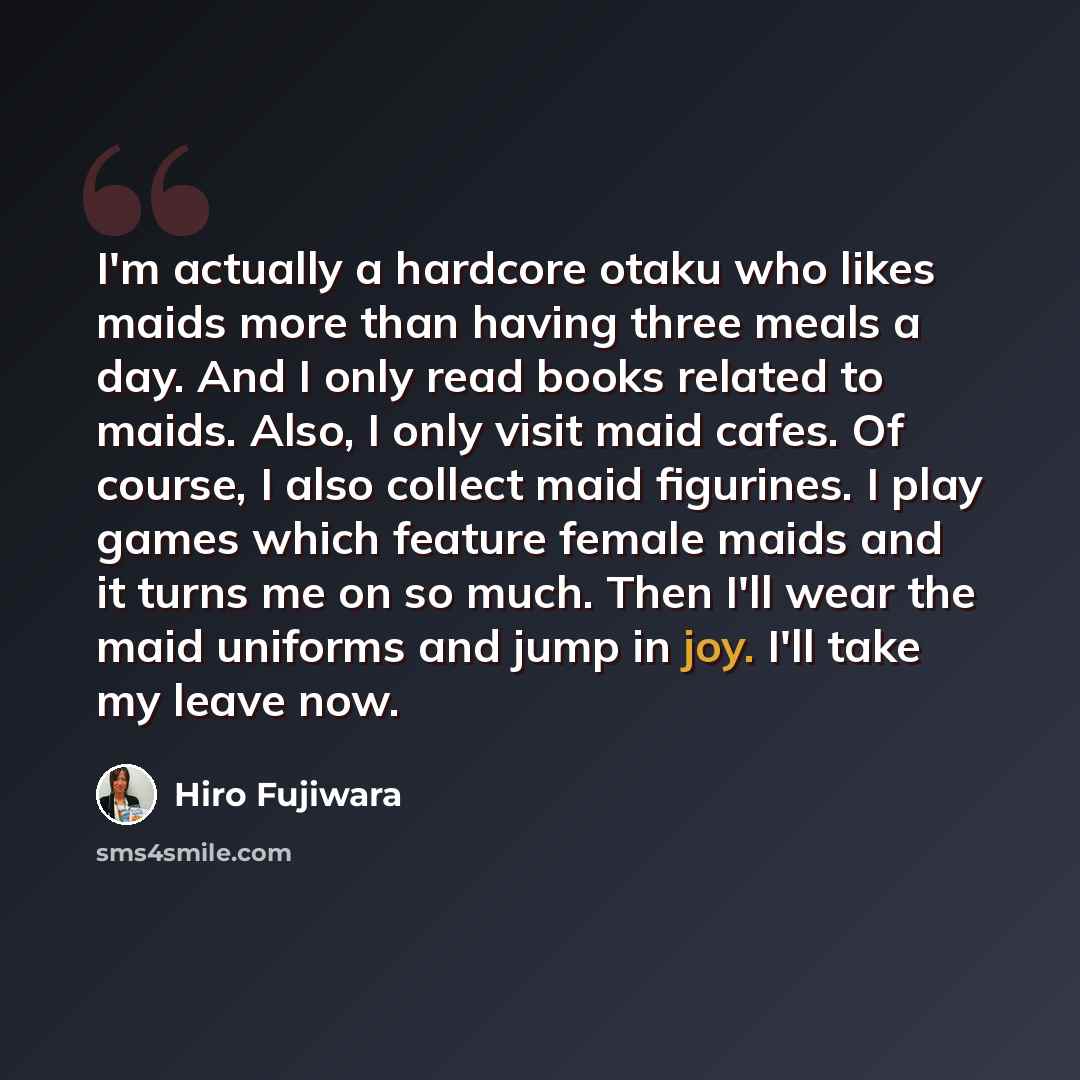 “I'm actually a hardcore otaku who likes maids more than having three meals a day. And I only read books related to maids. Also, I only visit maid cafes. Of course, I also collect maid figurines. I play games which feature female maids and it turns me on so much. Then I'll wear the maid uniforms…” quote by Hiro Fujiwara