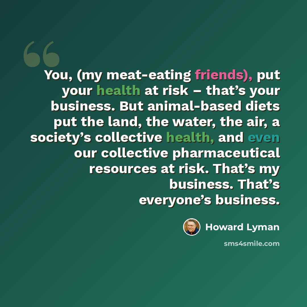 “You, (my meat-eating friends), put your health at risk – that’s your business. But animal-based diets put the land, the water, the air, a society’s collective health, and even our collective pharmaceutical resources at risk. That’s my business. That’s everyone’s business.” quote by Howard Lyman