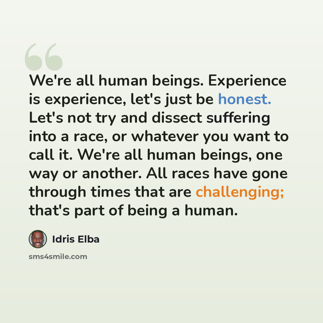 “We're all human beings. Experience is experience, let's just be honest. Let's not try and dissect suffering into a race, or whatever you want to call it. We're all human beings, one way or another. All races have gone through times that are challenging; that's part of being a human.” quote by Idris Elba