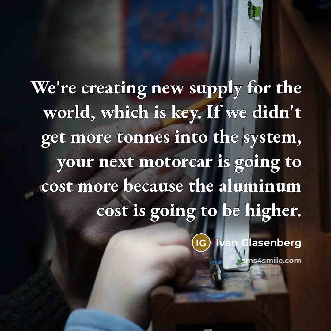 “We're creating new supply for the world, which is key. If we didn't get more tonnes into the system, your next motorcar is going to cost more because the aluminum cost is going to be higher.” quote by Ivan Glasenberg