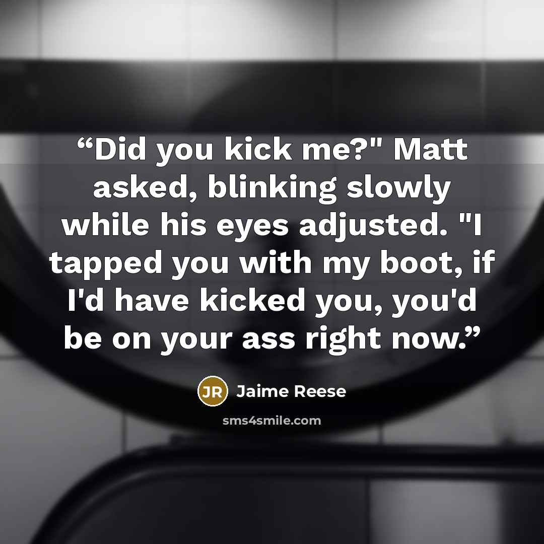 “Did you kick me?" Matt asked, blinking slowly while his eyes adjusted. "I tapped you with my boot, if I'd have kicked you, you'd be on your ass right now.” quote by Jaime Reese