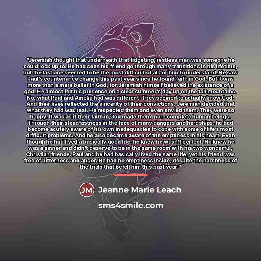 “Jeremiah thought that underneath that fidgeting, restless man was someone he could look up to. He had seen his friend go through many transitions in his lifetime, but the last one seemed to be the most difficult of all for him to understand. He saw Paul’s countenance change this past year since he…” quote by Jeanne Marie Leach