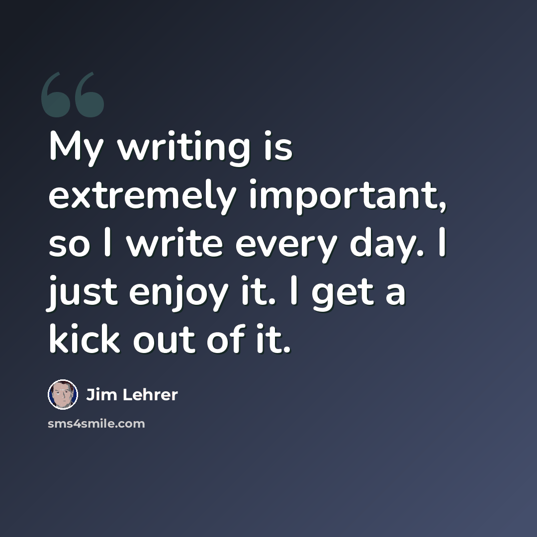 “My writing is extremely important, so I write every day. I just enjoy it. I get a kick out of it.” quote by Jim Lehrer