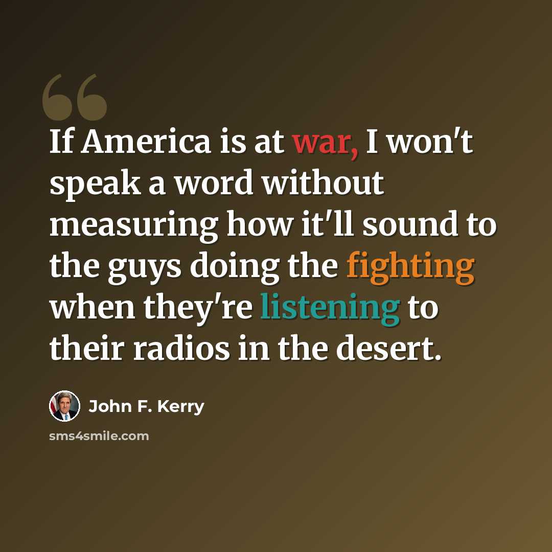 “If America is at war, I won't speak a word without measuring how it'll sound to the guys doing the fighting when they're listening to their radios in the desert.” quote by John F. Kerry