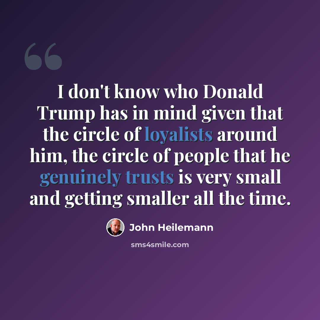 “I don't know who Donald Trump has in mind given that the circle of loyalists around him, the circle of people that he genuinely trusts is very small and getting smaller all the time.” quote by John Heilemann