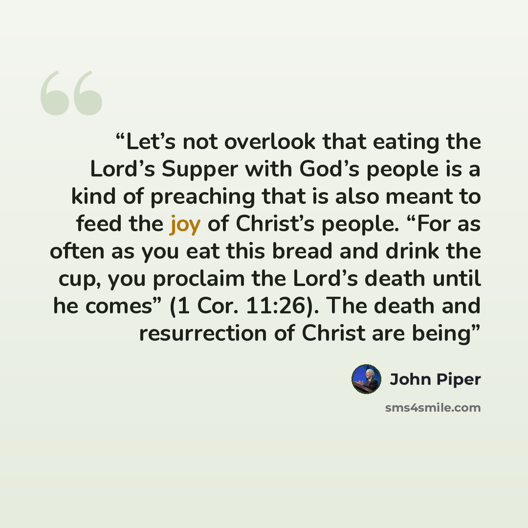 “Let’s not overlook that eating the Lord’s Supper with God’s people is a kind of preaching that is also meant to feed the joy of Christ’s people. “For as often as you eat this bread and drink the cup, you proclaim the Lord’s death until he comes” (1 Cor. 11:26). The death and resurrection of Christ…” quote by John Piper