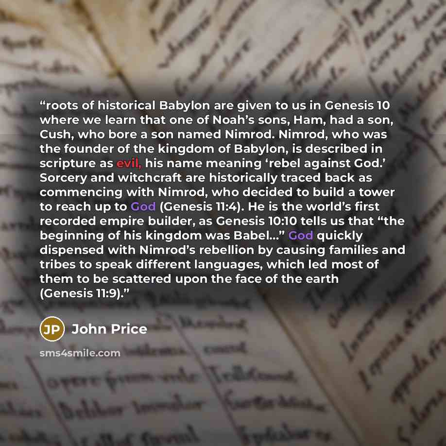“roots of historical Babylon are given to us in Genesis 10 where we learn that one of Noah’s sons, Ham, had a son, Cush, who bore a son named Nimrod. Nimrod, who was the founder of the kingdom of Babylon, is described in scripture as evil, his name meaning ‘rebel against God.’ Sorcery and…” quote by John Price