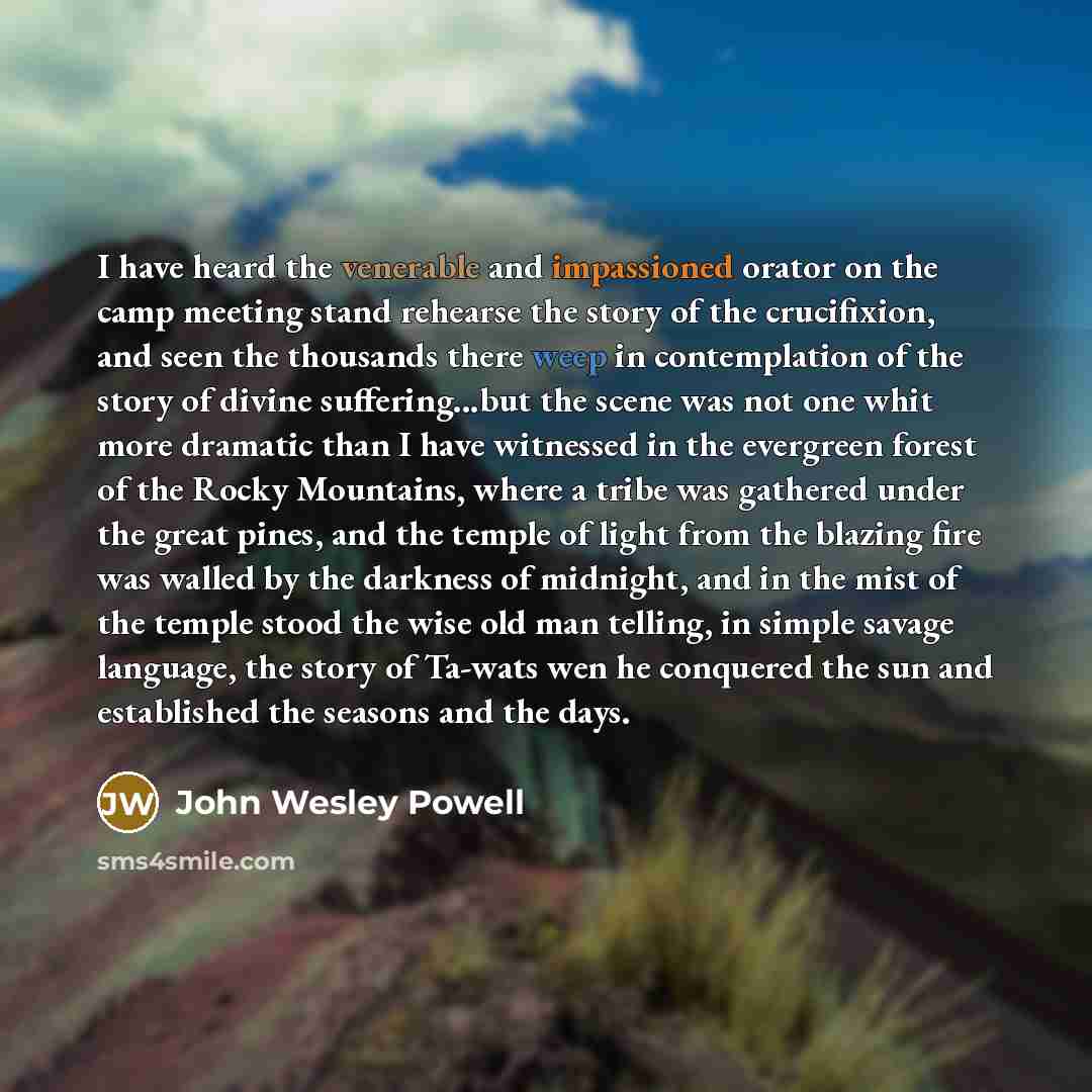“I have heard the venerable and impassioned orator on the camp meeting stand rehearse the story of the crucifixion, and seen the thousands there weep in contemplation of the story of divine suffering...but the scene was not one whit more dramatic than I have witnessed in the evergreen forest of the…” quote by John Wesley Powell