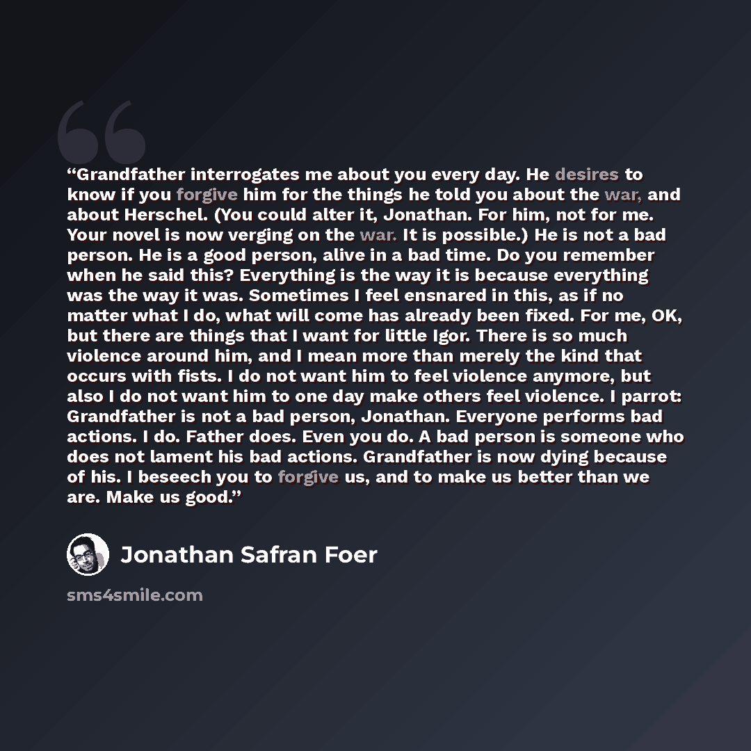 “Grandfather interrogates me about you every day. He desires to know if you forgive him for the things he told you about the war, and about Herschel. (You could alter it, Jonathan. For him, not for me. Your novel is now verging on the war. It is possible.) He is not a bad person. He is a good…” quote by Jonathan Safran Foer