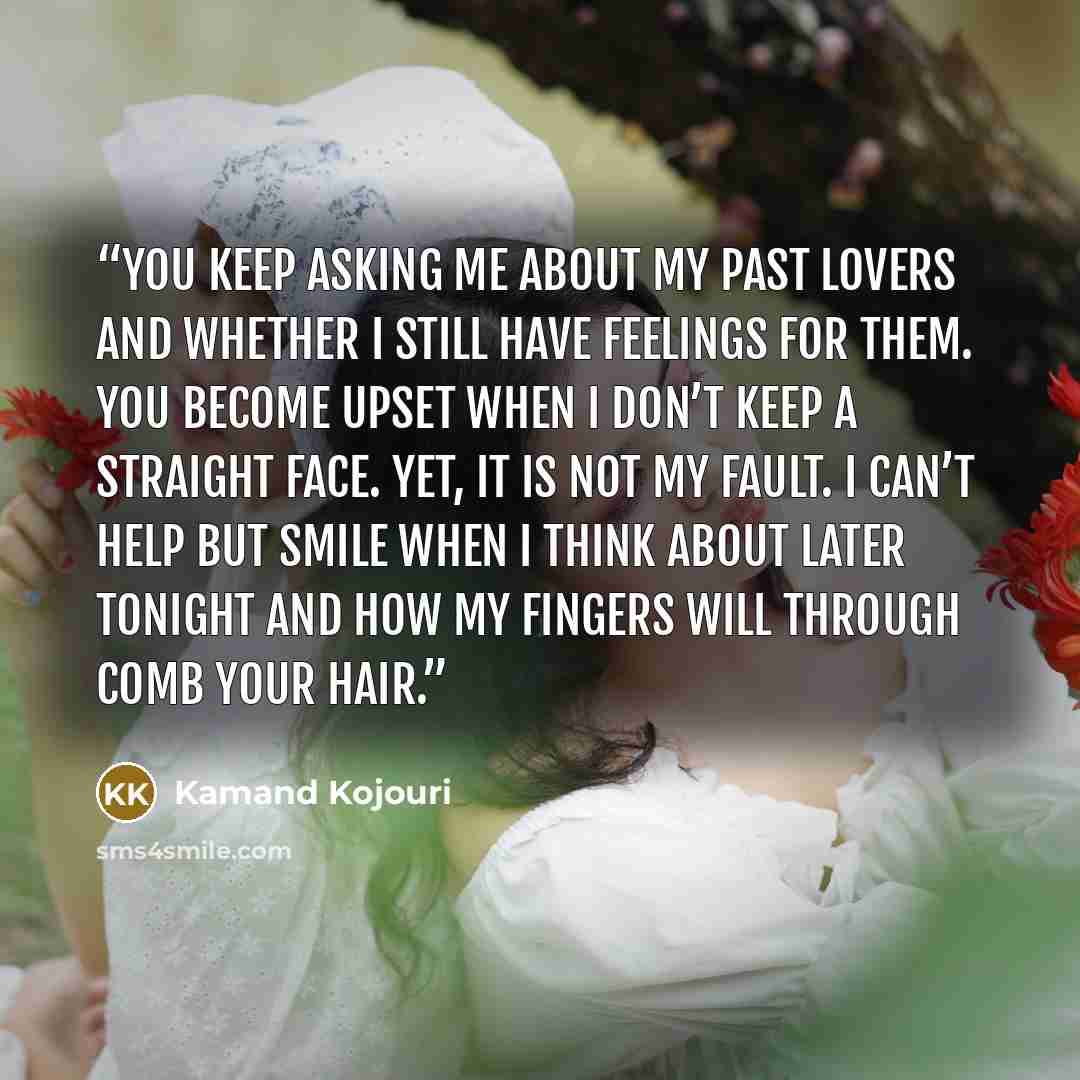 “You keep asking me about my past lovers and whether I still have feelings for them. You become upset when I don’t keep a straight face. Yet, it is not my fault. I can’t help but smile when I think about later tonight and how my fingers will through comb your hair.” quote by Kamand Kojouri