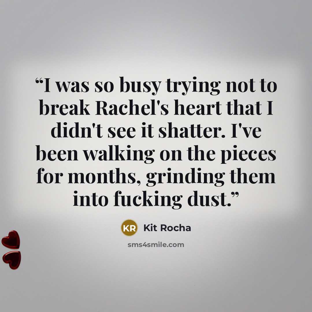“I was so busy trying not to break Rachel's heart that I didn't see it shatter. I've been walking on the pieces for months, grinding them into fucking dust.” quote by Kit Rocha