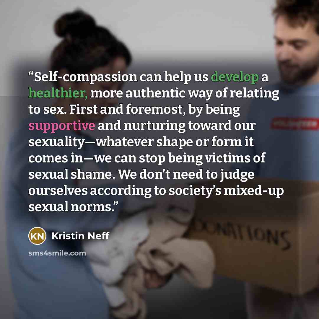“Self-compassion can help us develop a healthier, more authentic way of relating to sex. First and foremost, by being supportive and nurturing toward our sexuality—whatever shape or form it comes in—we can stop being victims of sexual shame. We don’t need to judge ourselves according to society’s…” quote by Kristin Neff
