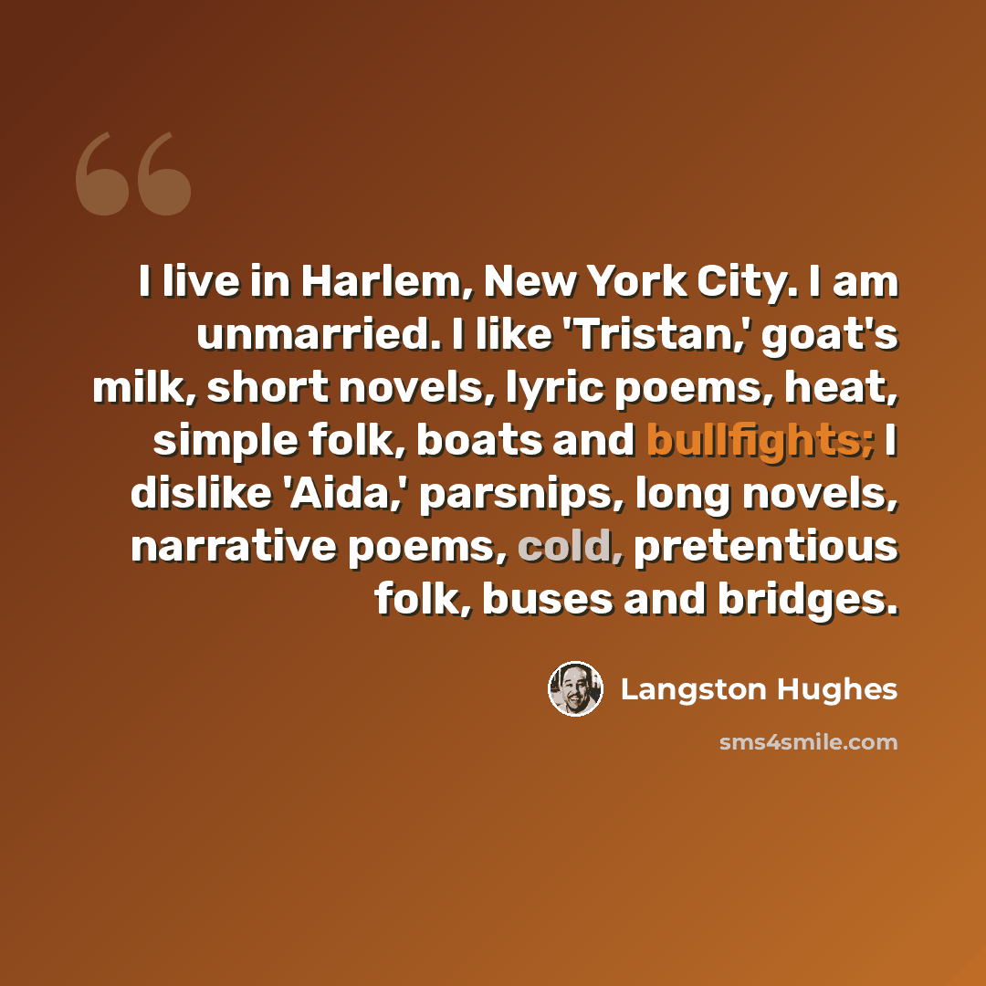 “I live in Harlem, New York City. I am unmarried. I like 'Tristan,' goat's milk, short novels, lyric poems, heat, simple folk, boats and bullfights; I dislike 'Aida,' parsnips, long novels, narrative poems, cold, pretentious folk, buses and bridges.” quote by Langston Hughes