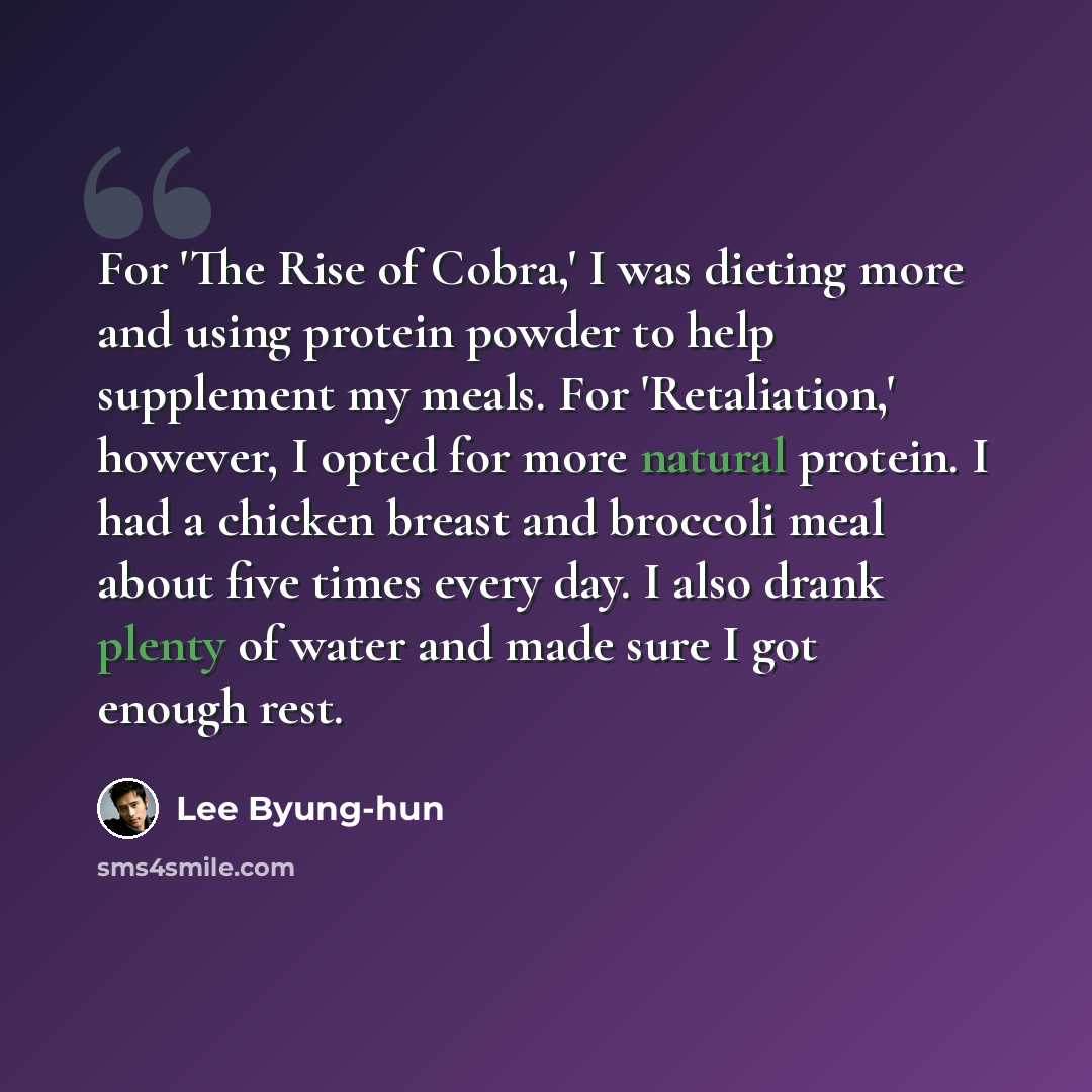 “For 'The Rise of Cobra,' I was dieting more and using protein powder to help supplement my meals. For 'Retaliation,' however, I opted for more natural protein. I had a chicken breast and broccoli meal about five times every day. I also drank plenty of water and made sure I got enough rest.” quote by Lee Byung-hun