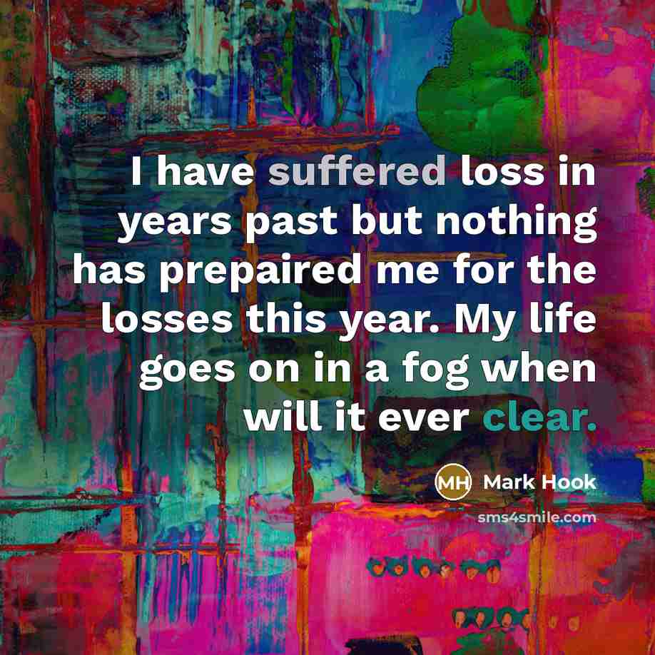 “I have suffered loss in years past but nothing has prepaired me for the losses this year. My life goes on in a fog when will it ever clear.” quote by Mark Hook