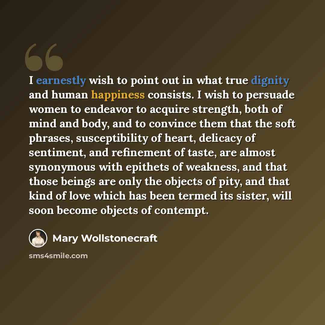 “I earnestly wish to point out in what true dignity and human happiness consists. I wish to persuade women to endeavor to acquire strength, both of mind and body, and to convince them that the soft phrases, susceptibility of heart, delicacy of sentiment, and refinement of taste, are almost…” quote by Mary Wollstonecraft