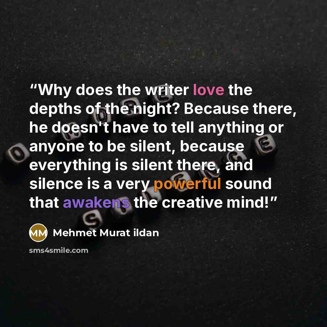 “Why does the writer love the depths of the night? Because there, he doesn't have to tell anything or anyone to be silent, because everything is silent there, and silence is a very powerful sound that awakens the creative mind!” quote by Mehmet Murat ildan