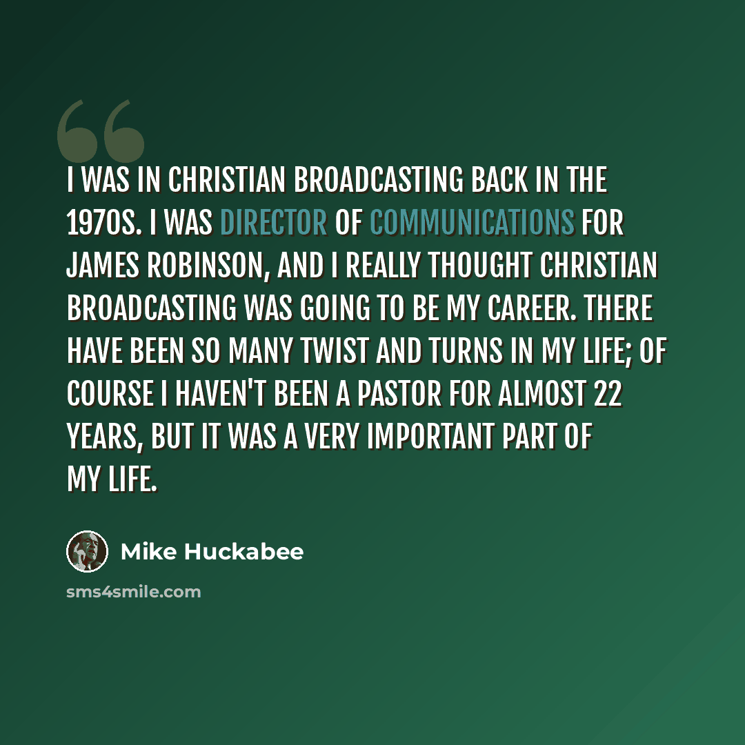 “I was in Christian broadcasting back in the 1970s. I was director of communications for James Robinson, and I really thought Christian broadcasting was going to be my career. There have been so many twist and turns in my life; of course I haven't been a pastor for almost 22 years, but it was a…” quote by Mike Huckabee