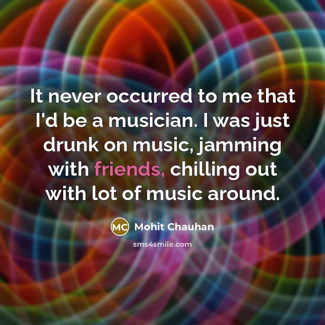 “It never occurred to me that I'd be a musician. I was just drunk on music, jamming with friends, chilling out with lot of music around.” quote by Mohit Chauhan