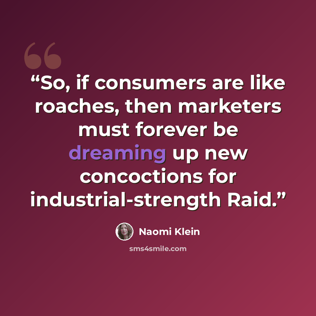 “So, if consumers are like roaches, then marketers must forever be dreaming up new concoctions for industrial-strength Raid.” quote by Naomi Klein