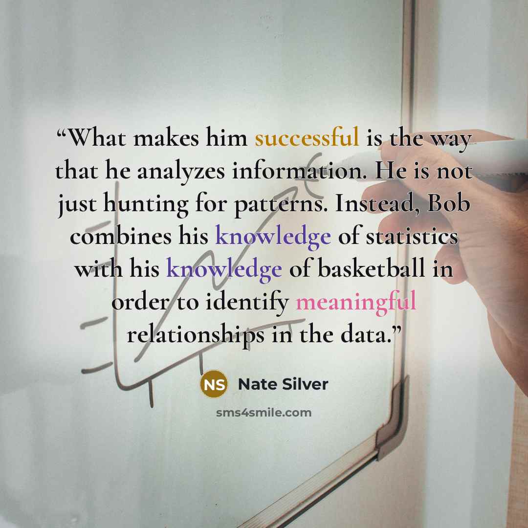 “What makes him successful is the way that he analyzes information. He is not just hunting for patterns. Instead, Bob combines his knowledge of statistics with his knowledge of basketball in order to identify meaningful relationships in the data.” quote by Nate Silver