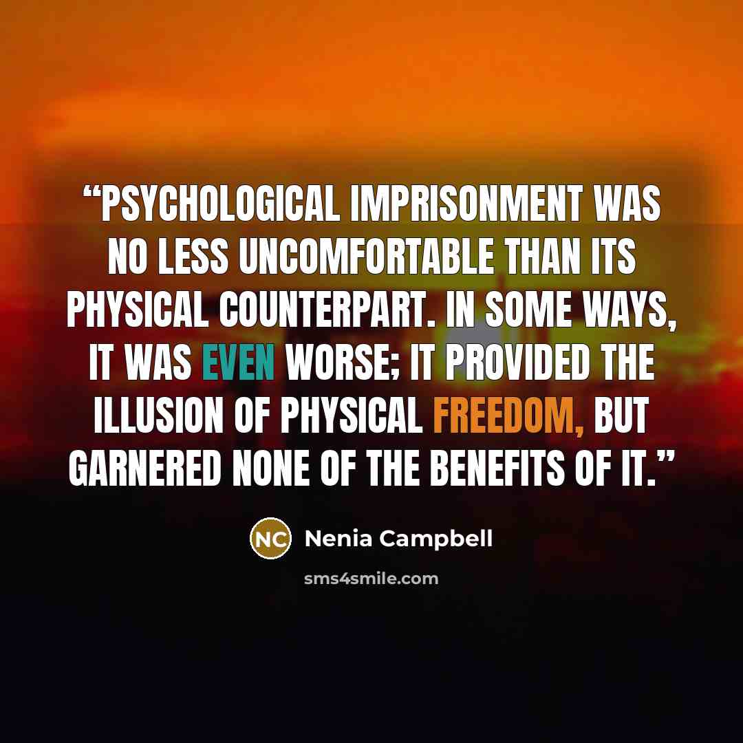 “Psychological imprisonment was no less uncomfortable than its physical counterpart. In some ways, it was even worse; it provided the illusion of physical freedom, but garnered none of the benefits of it.” quote by Nenia Campbell