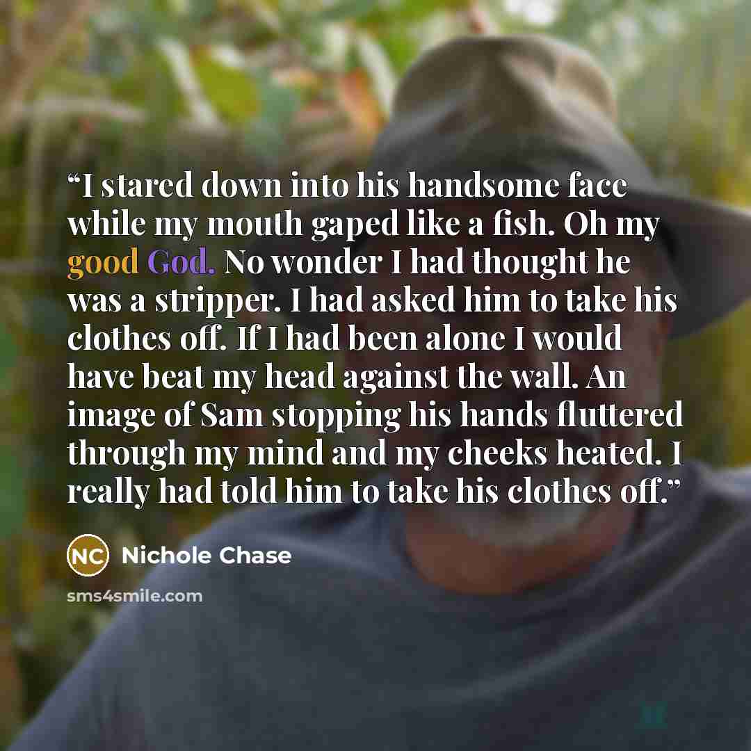 “I stared down into his handsome face while my mouth gaped like a fish. Oh my good God. No wonder I had thought he was a stripper. I had asked him to take his clothes off. If I had been alone I would have beat my head against the wall. An image of Sam stopping his hands fluttered through my mind…” quote by Nichole Chase
